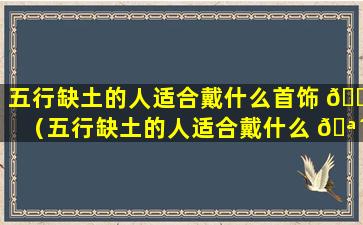 五行缺土的人适合戴什么首饰 🕷 （五行缺土的人适合戴什么 🪴 首饰饰品）